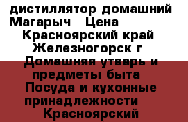 дистиллятор домашний Магарыч › Цена ­ 10 315 - Красноярский край, Железногорск г. Домашняя утварь и предметы быта » Посуда и кухонные принадлежности   . Красноярский край